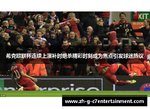 希克欧联杯连续上演补时绝杀精彩时刻成为焦点引发球迷热议